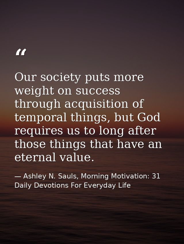 Our society puts more weight on success through acquisition of temporal things, but God requires us to long after those  — Ashley N. Sauls, Morning Motivation: 31 Daily Devotions For Everyday Life