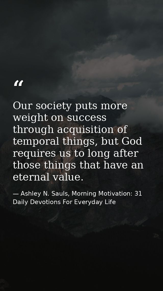 Our society puts more weight on success through acquisition of temporal things, but God requires us to long after those  — Ashley N. Sauls, Morning Motivation: 31 Daily Devotions For Everyday Life