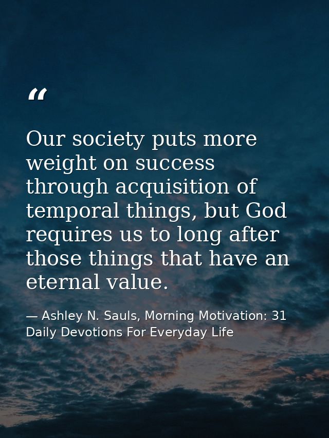 Our society puts more weight on success through acquisition of temporal things, but God requires us to long after those  — Ashley N. Sauls, Morning Motivation: 31 Daily Devotions For Everyday Life