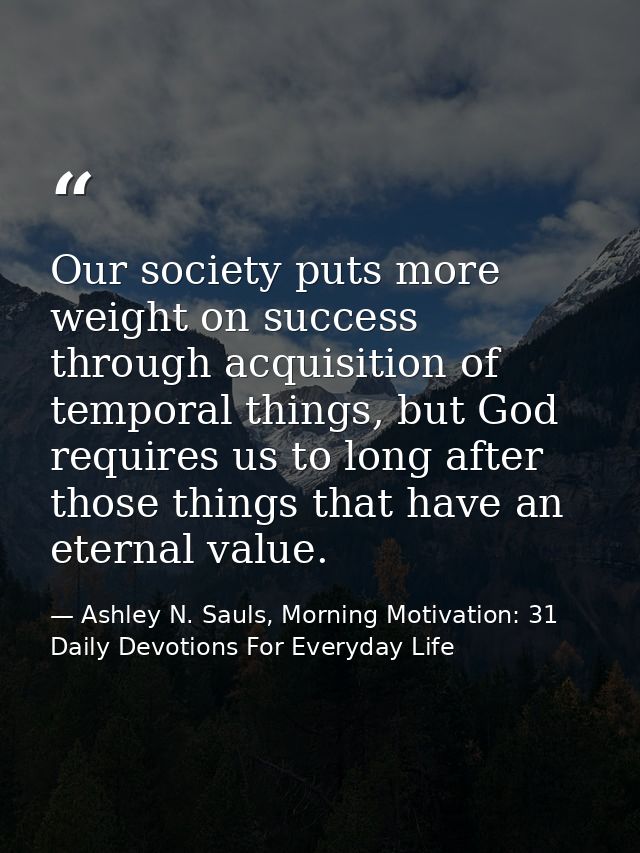 Our society puts more weight on success through acquisition of temporal things, but God requires us to long after those  — Ashley N. Sauls, Morning Motivation: 31 Daily Devotions For Everyday Life