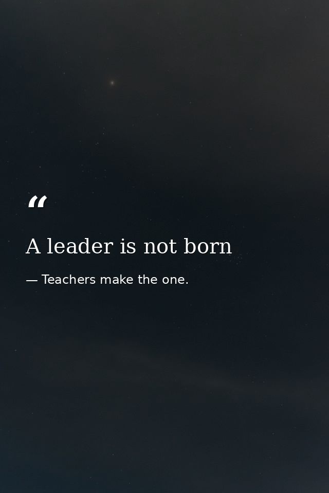 A leader is not born — Teachers make the one.