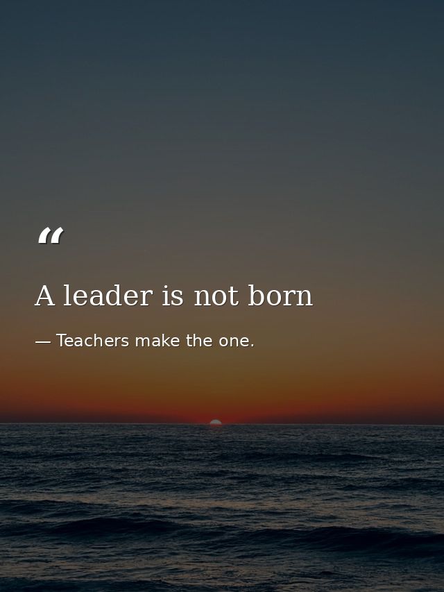 A leader is not born — Teachers make the one.