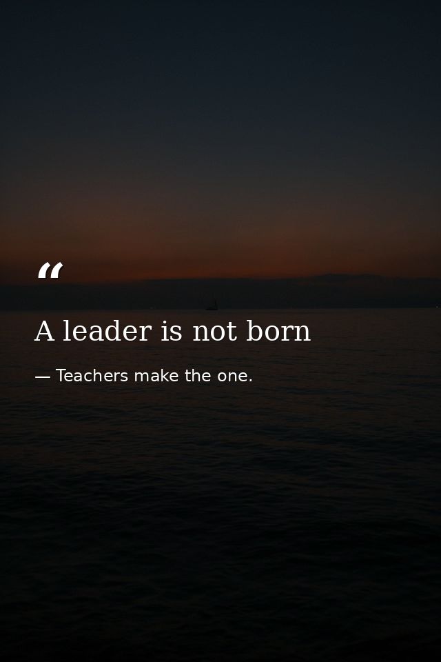 A leader is not born — Teachers make the one.