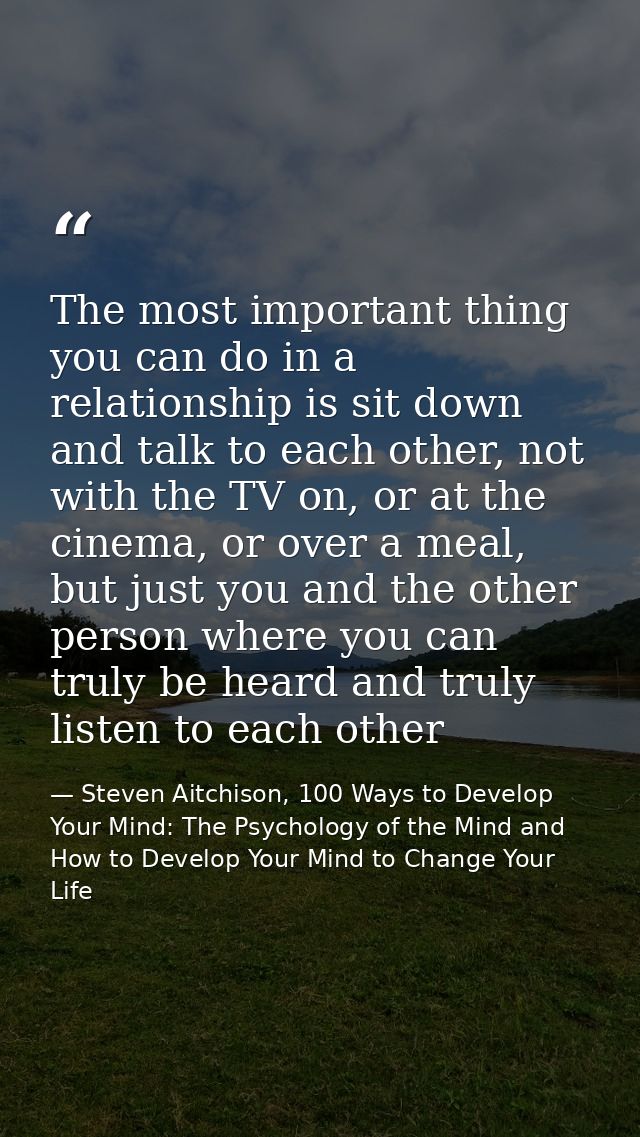 The most important thing you can do in a relationship is sit down and talk to each other, not with the TV on, or at the  — Steven Aitchison, 100 Ways to Develop Your Mind: The Psychology of the Mind and How to Develop Your Mind to Change Your Life