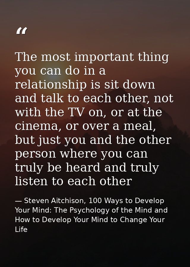 The most important thing you can do in a relationship is sit down and talk to each other, not with the TV on, or at the  — Steven Aitchison, 100 Ways to Develop Your Mind: The Psychology of the Mind and How to Develop Your Mind to Change Your Life