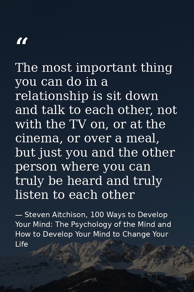 The most important thing you can do in a relationship is sit down and talk to each other, not with the TV on, or at the  — Steven Aitchison, 100 Ways to Develop Your Mind: The Psychology of the Mind and How to Develop Your Mind to Change Your Life