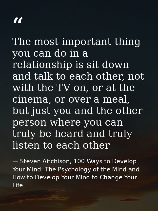 The most important thing you can do in a relationship is sit down and talk to each other, not with the TV on, or at the  — Steven Aitchison, 100 Ways to Develop Your Mind: The Psychology of the Mind and How to Develop Your Mind to Change Your Life