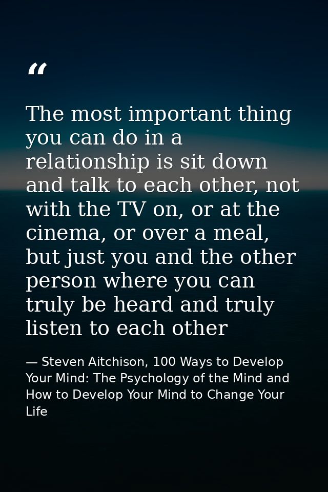 The most important thing you can do in a relationship is sit down and talk to each other, not with the TV on, or at the  — Steven Aitchison, 100 Ways to Develop Your Mind: The Psychology of the Mind and How to Develop Your Mind to Change Your Life