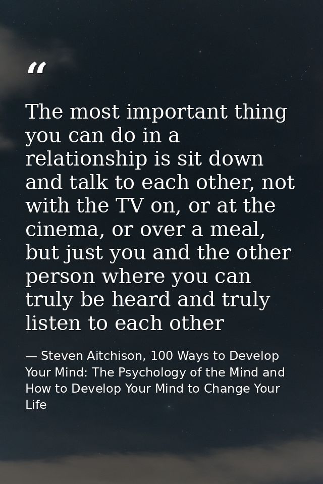 The most important thing you can do in a relationship is sit down and talk to each other, not with the TV on, or at the  — Steven Aitchison, 100 Ways to Develop Your Mind: The Psychology of the Mind and How to Develop Your Mind to Change Your Life