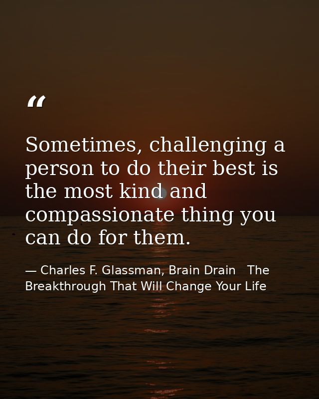 Sometimes, challenging a person to do their best is the most kind and compassionate thing you can do for them. — Charles F. Glassman, Brain Drain   The Breakthrough That Will Change Your Life
