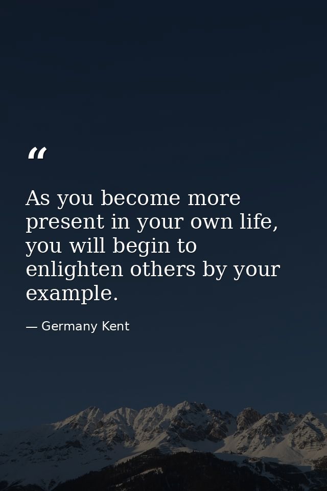 As you become more present in your own life, you will begin to enlighten others by your example. — Germany Kent