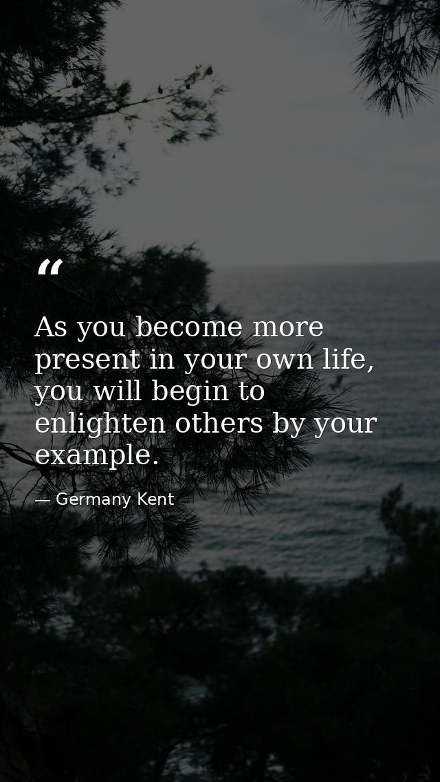 As you become more present in your own life, you will begin to enlighten others by your example. — Germany Kent