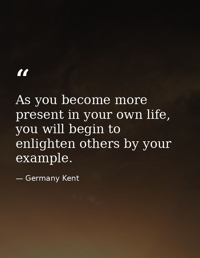 As you become more present in your own life, you will begin to enlighten others by your example. — Germany Kent