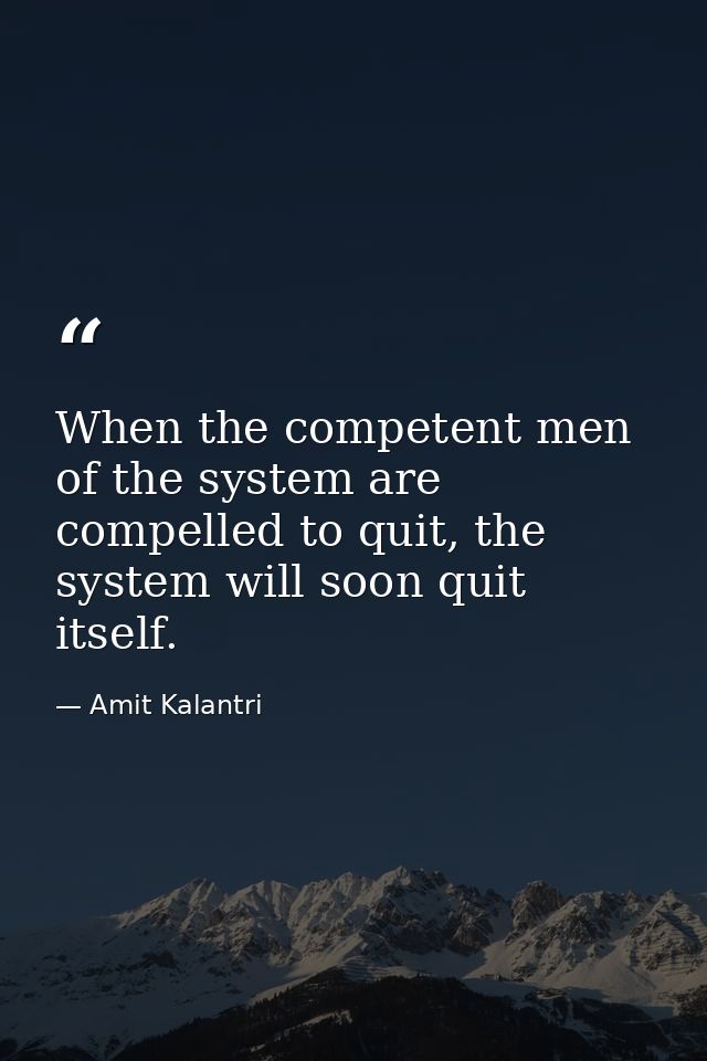 When the competent men of the system are compelled to quit, the system will soon quit itself. — Amit Kalantri