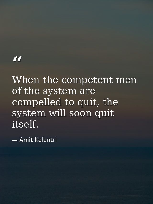 When the competent men of the system are compelled to quit, the system will soon quit itself. — Amit Kalantri