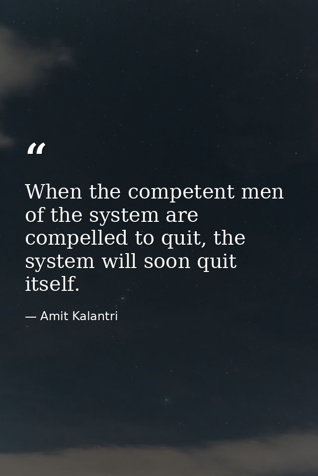 When the competent men of the system are compelled to quit, the system will soon quit itself. — Amit Kalantri
