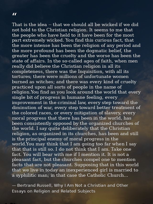 That is the idea -- that we should all be wicked if we did not hold to the Christian religion. It seems to me that the p — Bertrand Russell, Why I Am Not a Christian and Other Essays on Religion and Related Subjects