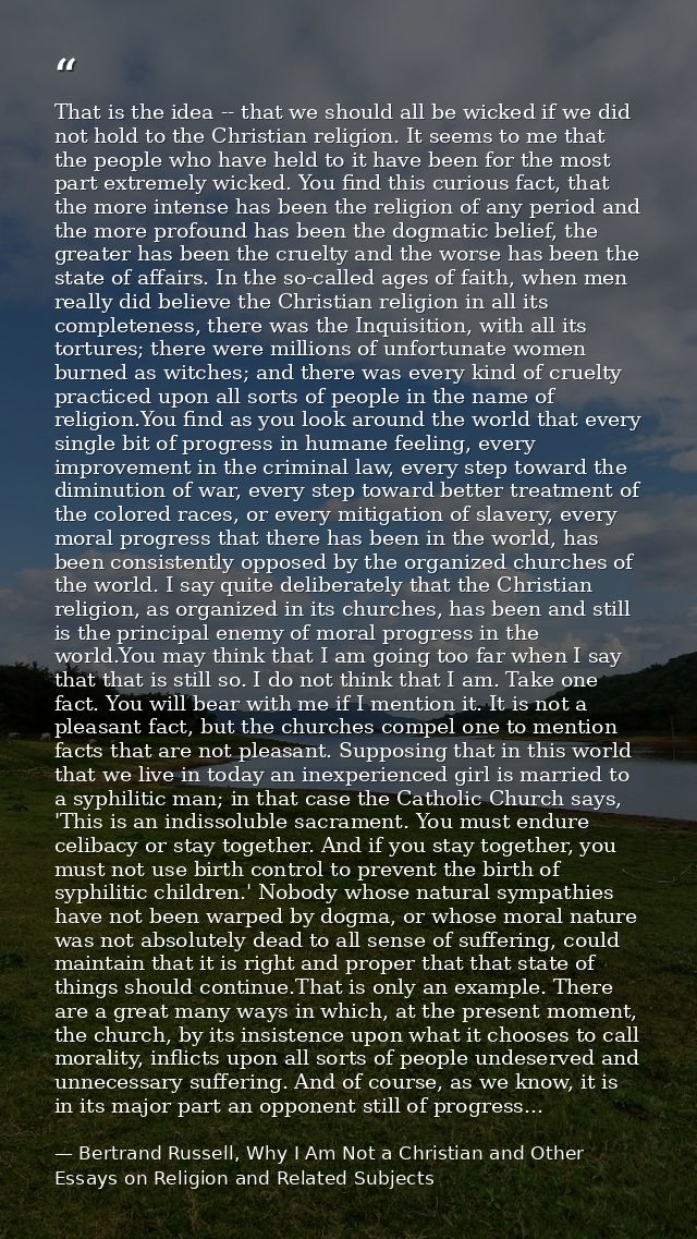 That is the idea -- that we should all be wicked if we did not hold to the Christian religion. It seems to me that the p — Bertrand Russell, Why I Am Not a Christian and Other Essays on Religion and Related Subjects