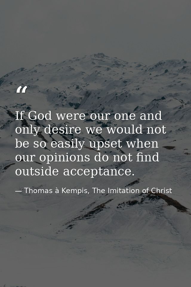 If God were our one and only desire we would not be so easily upset when our opinions do not find outside acceptance. — Thomas à Kempis, The Imitation of Christ