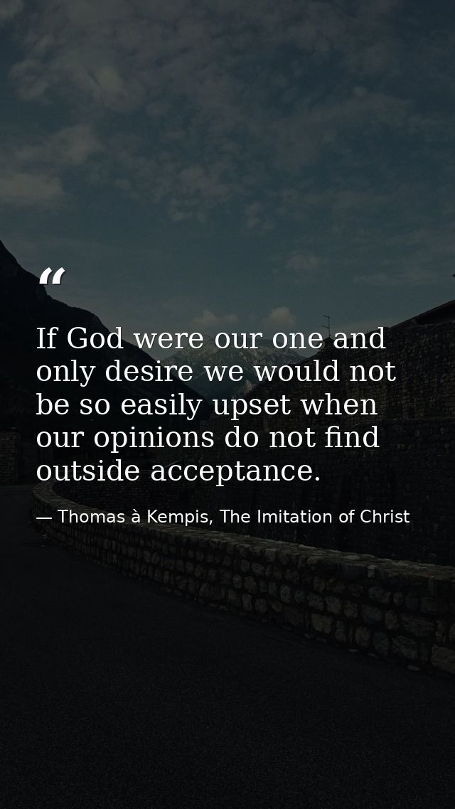 If God were our one and only desire we would not be so easily upset when our opinions do not find outside acceptance. — Thomas à Kempis, The Imitation of Christ