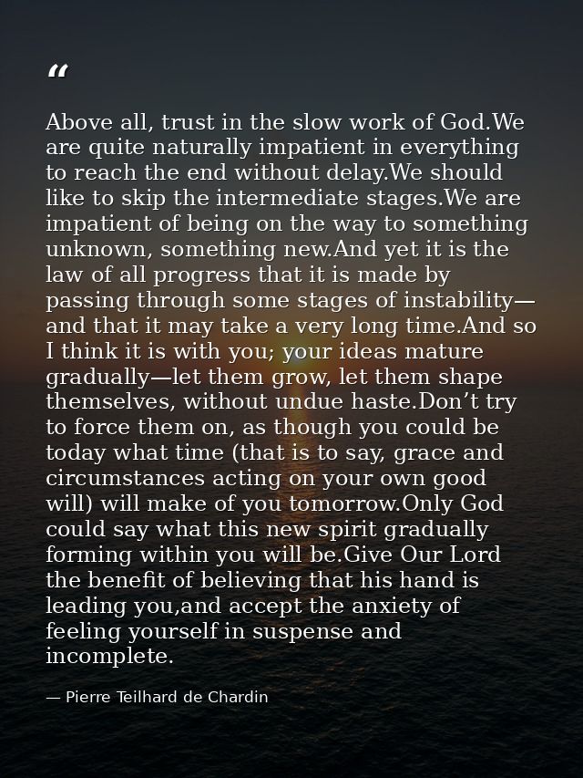 Above all, trust in the slow work of God.We are quite naturally impatient in everything to reach the end without delay.W — Pierre Teilhard de Chardin