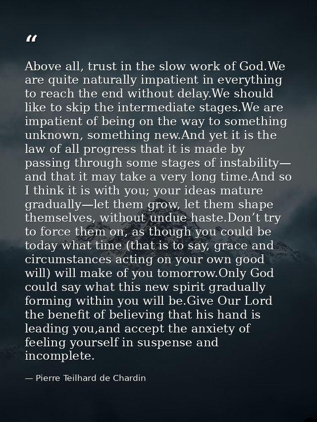 Above all, trust in the slow work of God.We are quite naturally impatient in everything to reach the end without delay.W — Pierre Teilhard de Chardin