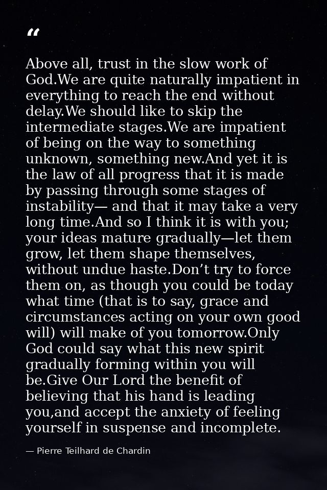 Above all, trust in the slow work of God.We are quite naturally impatient in everything to reach the end without delay.W — Pierre Teilhard de Chardin
