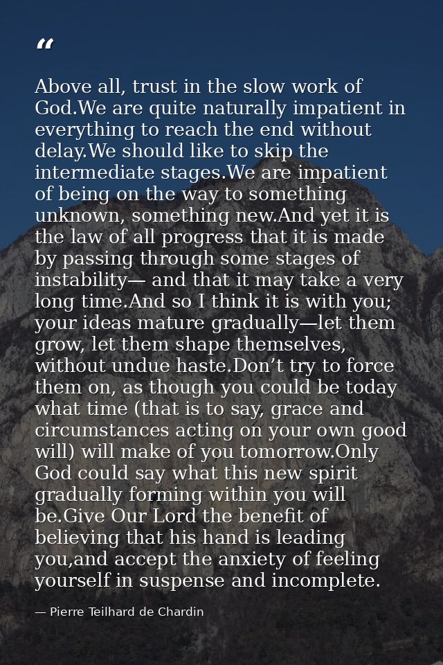 Above all, trust in the slow work of God.We are quite naturally impatient in everything to reach the end without delay.W — Pierre Teilhard de Chardin