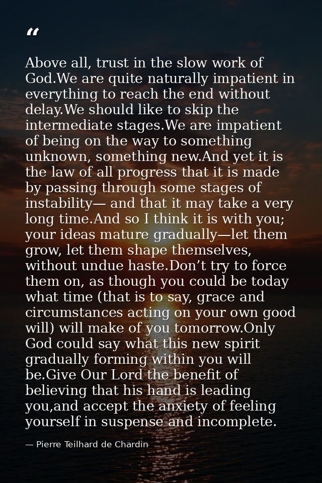 Above all, trust in the slow work of God.We are quite naturally impatient in everything to reach the end without delay.W — Pierre Teilhard de Chardin