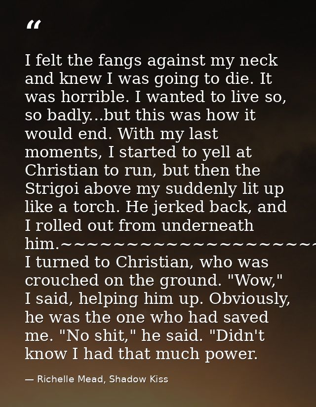 I felt the fangs against my neck and knew I was going to die. It was horrible. I wanted to live so, so badly...but this  — Richelle Mead, Shadow Kiss