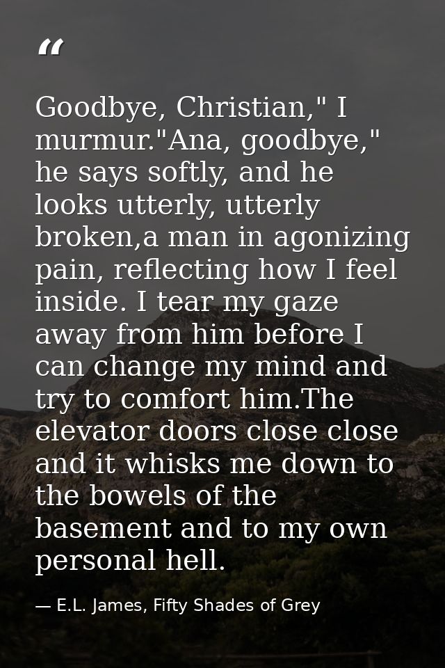 Goodbye, Christian," I murmur."Ana, goodbye," he says softly, and he looks utterly, utterly broken,a man in agonizing pa — E.L. James, Fifty Shades of Grey