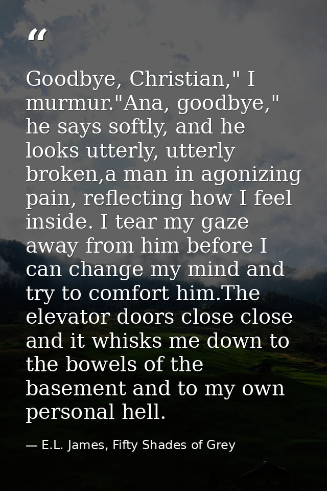 Goodbye, Christian," I murmur."Ana, goodbye," he says softly, and he looks utterly, utterly broken,a man in agonizing pa — E.L. James, Fifty Shades of Grey