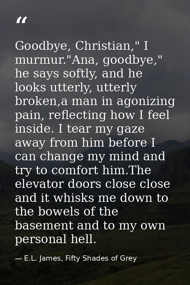 Goodbye, Christian," I murmur."Ana, goodbye," he says softly, and he looks utterly, utterly broken,a man in agonizing pa — E.L. James, Fifty Shades of Grey
