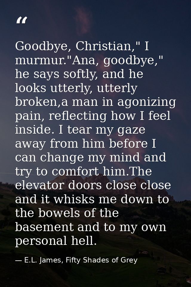 Goodbye, Christian," I murmur."Ana, goodbye," he says softly, and he looks utterly, utterly broken,a man in agonizing pa — E.L. James, Fifty Shades of Grey