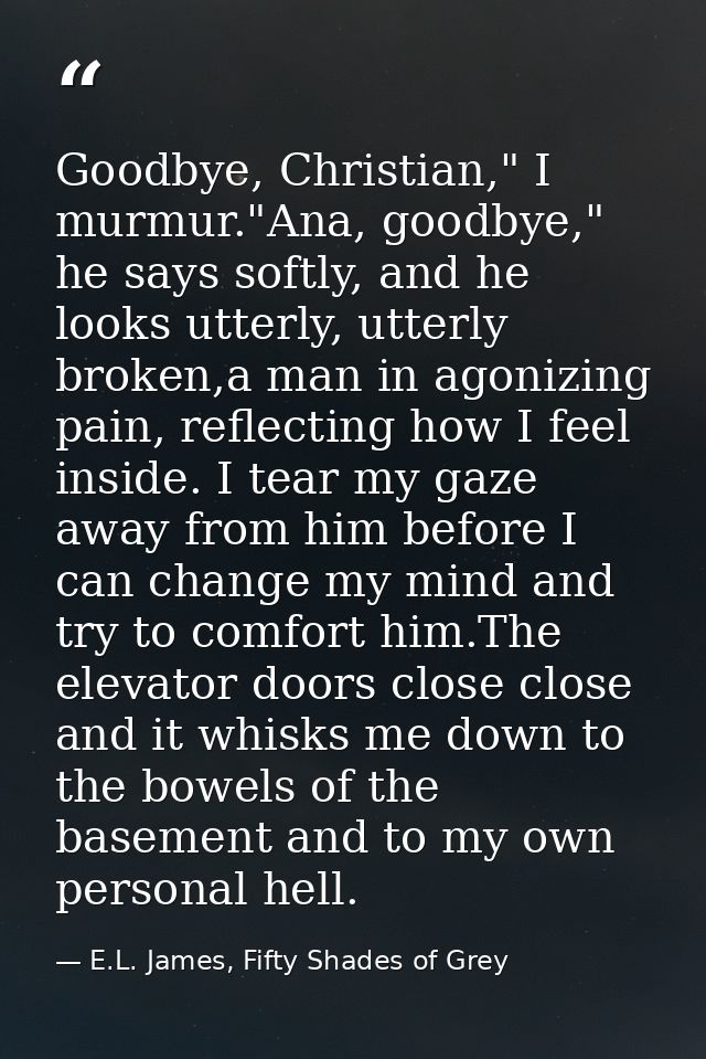 Goodbye, Christian," I murmur."Ana, goodbye," he says softly, and he looks utterly, utterly broken,a man in agonizing pa — E.L. James, Fifty Shades of Grey