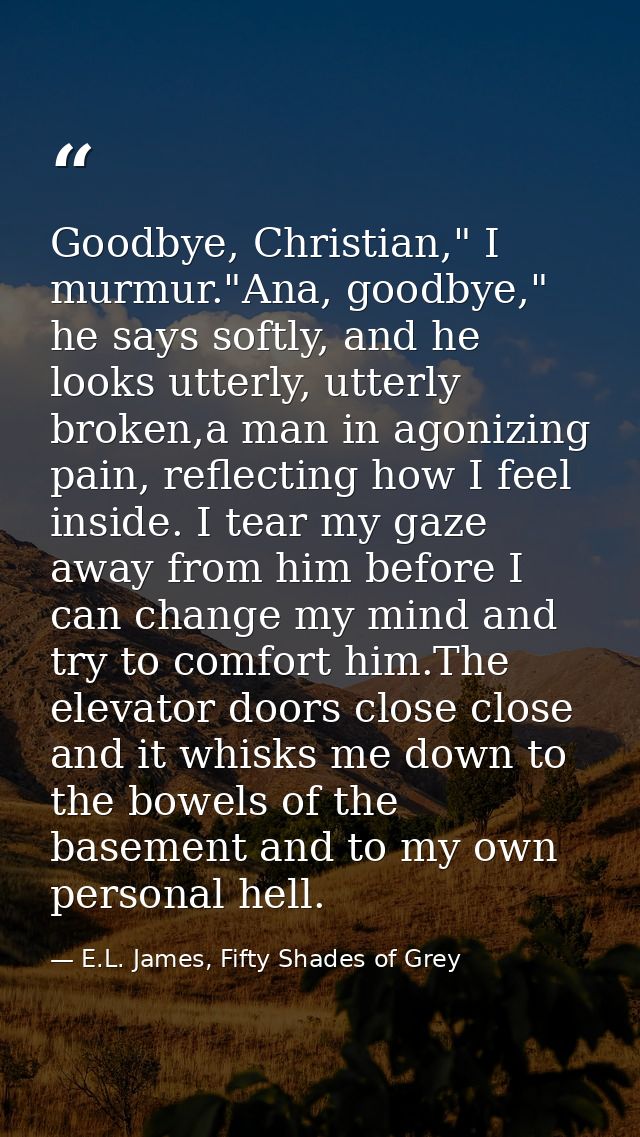 Goodbye, Christian," I murmur."Ana, goodbye," he says softly, and he looks utterly, utterly broken,a man in agonizing pa — E.L. James, Fifty Shades of Grey