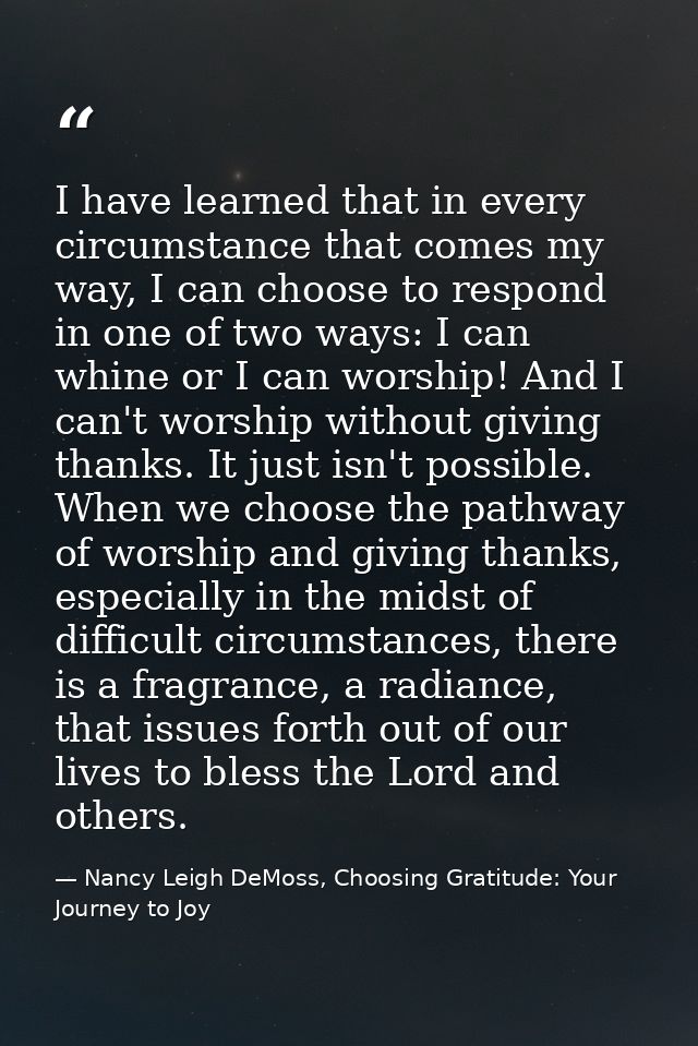 I have learned that in every circumstance that comes my way, I can choose to respond in one of two ways: I can whine or  — Nancy Leigh DeMoss, Choosing Gratitude: Your Journey to Joy