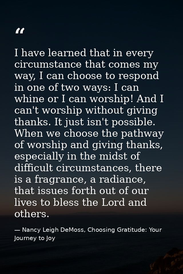 I have learned that in every circumstance that comes my way, I can choose to respond in one of two ways: I can whine or  — Nancy Leigh DeMoss, Choosing Gratitude: Your Journey to Joy