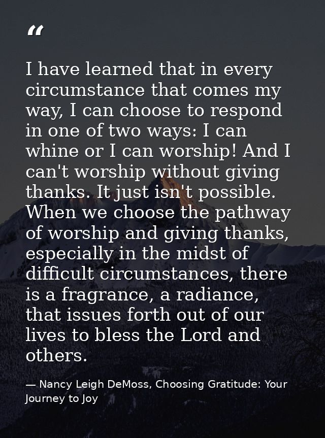 I have learned that in every circumstance that comes my way, I can choose to respond in one of two ways: I can whine or  — Nancy Leigh DeMoss, Choosing Gratitude: Your Journey to Joy