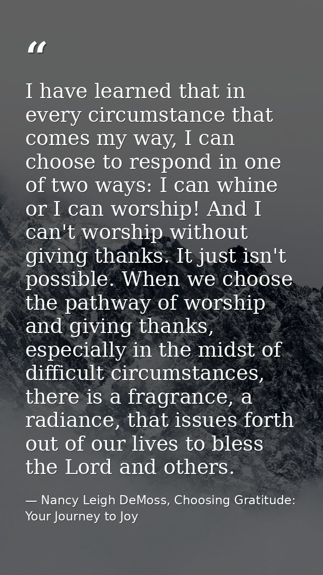 I have learned that in every circumstance that comes my way, I can choose to respond in one of two ways: I can whine or  — Nancy Leigh DeMoss, Choosing Gratitude: Your Journey to Joy