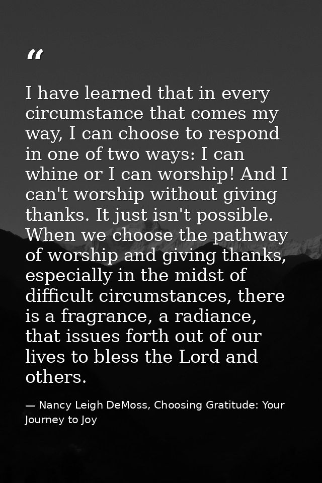 I have learned that in every circumstance that comes my way, I can choose to respond in one of two ways: I can whine or  — Nancy Leigh DeMoss, Choosing Gratitude: Your Journey to Joy