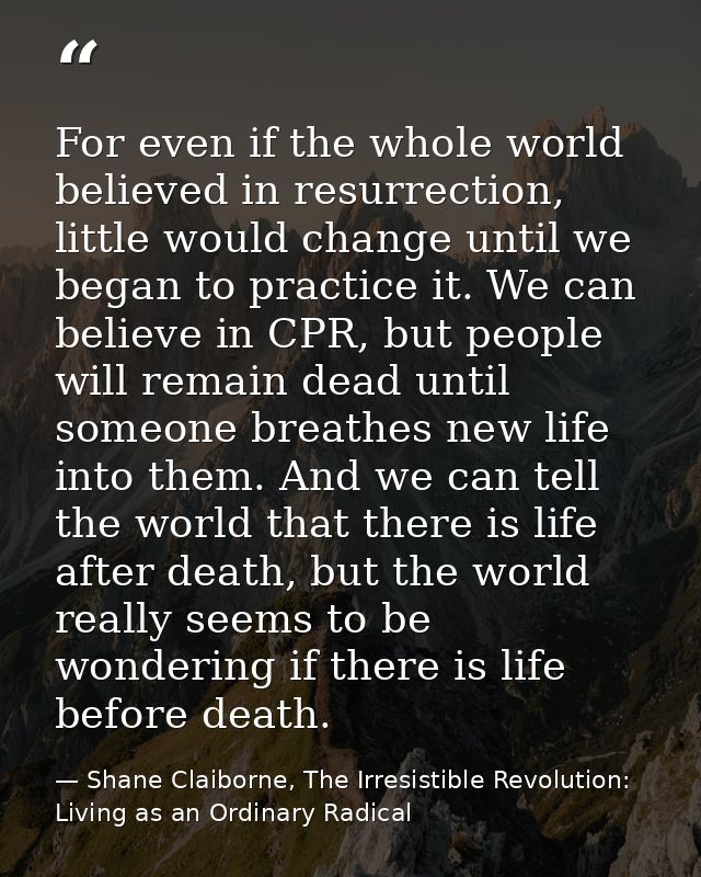 For even if the whole world believed in resurrection, little would change until we began to practice it. We can believe  — Shane Claiborne, The Irresistible Revolution: Living as an Ordinary Radical