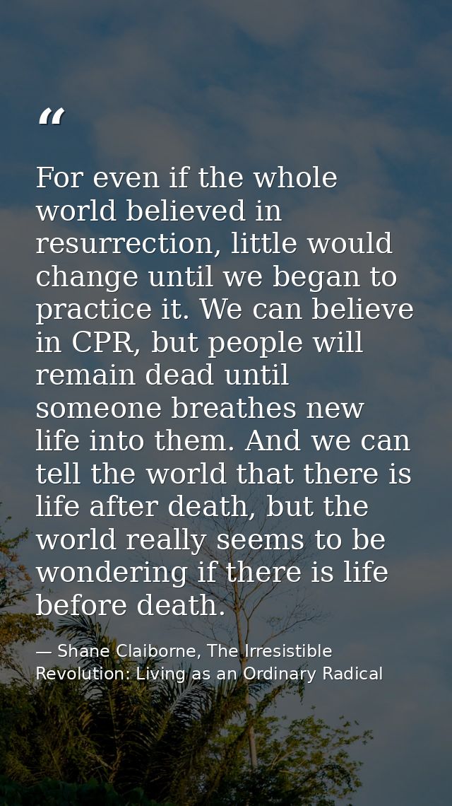 For even if the whole world believed in resurrection, little would change until we began to practice it. We can believe  — Shane Claiborne, The Irresistible Revolution: Living as an Ordinary Radical