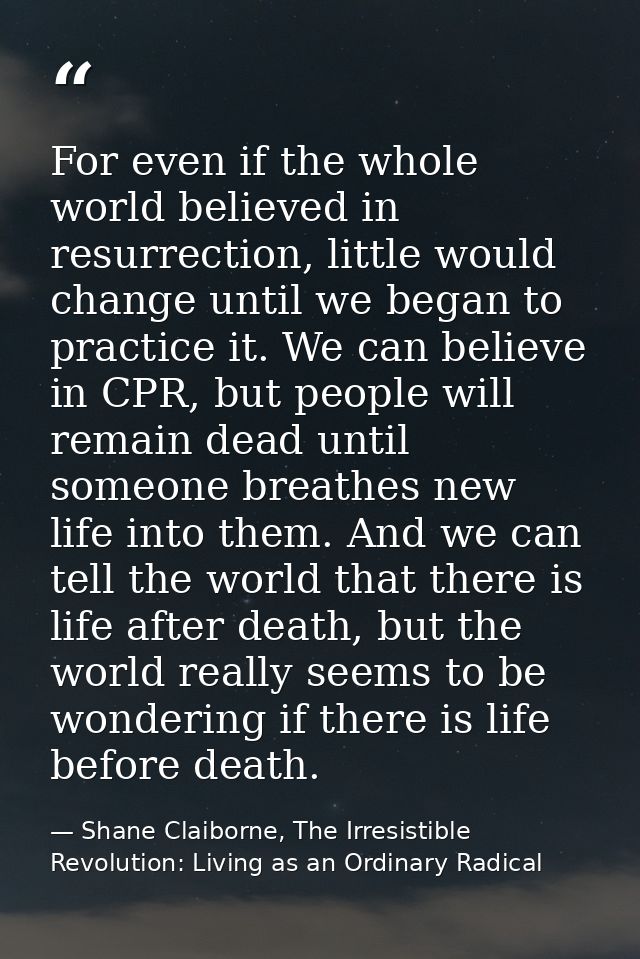For even if the whole world believed in resurrection, little would change until we began to practice it. We can believe  — Shane Claiborne, The Irresistible Revolution: Living as an Ordinary Radical