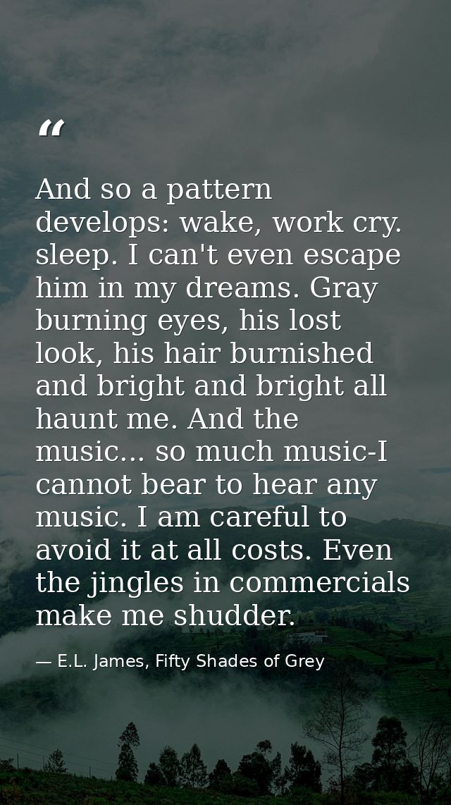And so a pattern develops: wake, work cry. sleep. I can't even escape him in my dreams. Gray burning eyes, his lost look — E.L. James, Fifty Shades of Grey