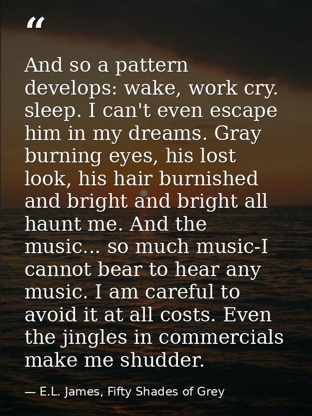 And so a pattern develops: wake, work cry. sleep. I can't even escape him in my dreams. Gray burning eyes, his lost look — E.L. James, Fifty Shades of Grey