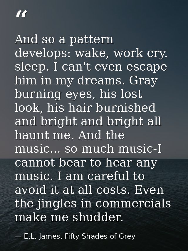 And so a pattern develops: wake, work cry. sleep. I can't even escape him in my dreams. Gray burning eyes, his lost look — E.L. James, Fifty Shades of Grey