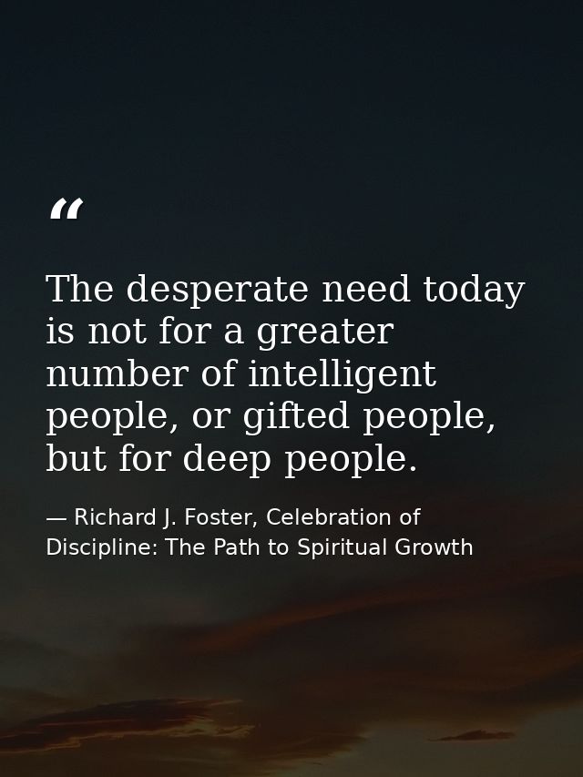 The desperate need today is not for a greater number of intelligent people, or gifted people, but for deep people. — Richard J. Foster, Celebration of Discipline: The Path to Spiritual Growth