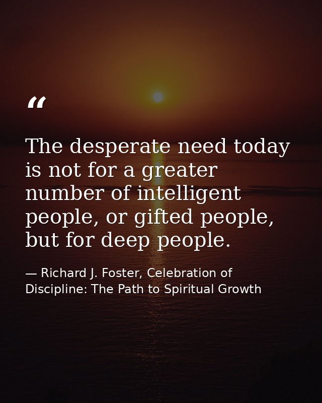 The desperate need today is not for a greater number of intelligent people, or gifted people, but for deep people. — Richard J. Foster, Celebration of Discipline: The Path to Spiritual Growth