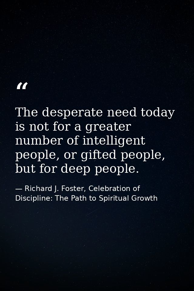 The desperate need today is not for a greater number of intelligent people, or gifted people, but for deep people. — Richard J. Foster, Celebration of Discipline: The Path to Spiritual Growth